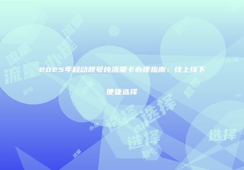 2025年移动靓号纯流量卡办理指南：线上线下便捷选择