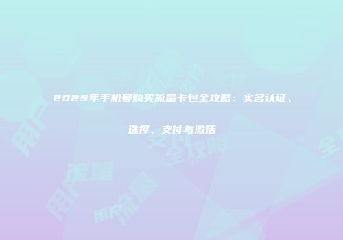 2025年手机号购买流量卡包全攻略：实名认证、选择、支付与激活
