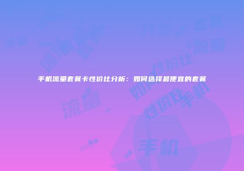 手机流量套餐卡性价比分析：如何选择最便宜的套餐