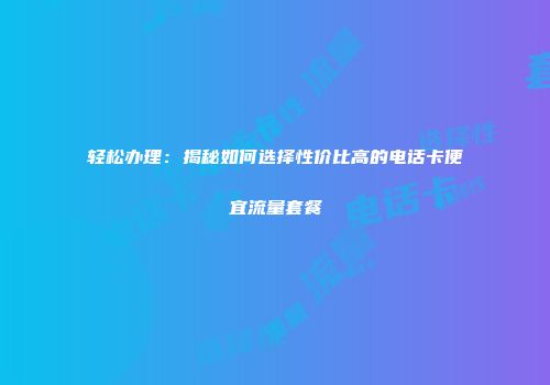 轻松办理：揭秘如何选择性价比高的电话卡便宜流量套餐