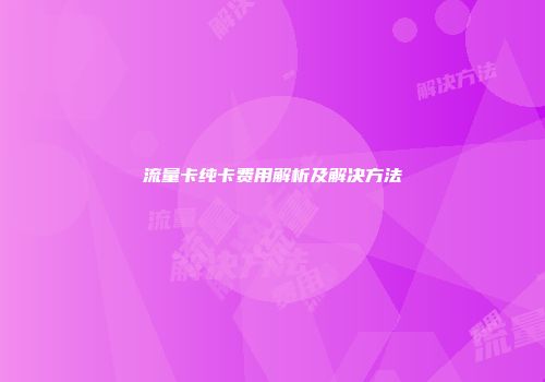 流量卡纯卡费用解析及解决方法