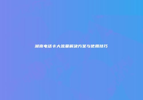 湖南电话卡大流量解决方案与使用技巧