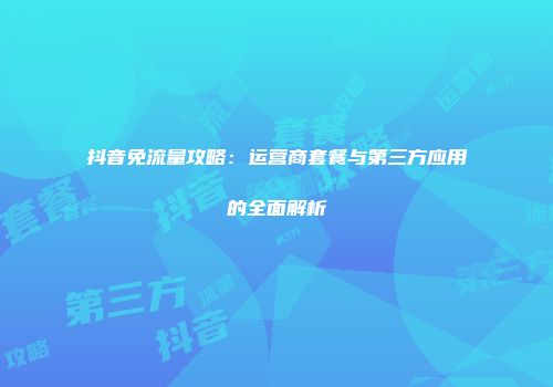抖音免流量攻略：运营商套餐与第三方应用的全面解析