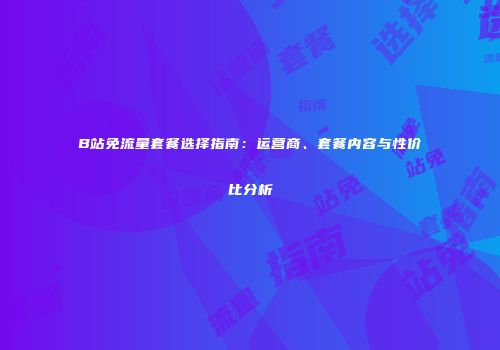 B站免流量套餐选择指南：运营商、套餐内容与性价比分析