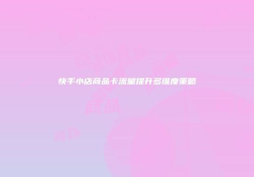 快手小店商品卡流量提升多维度策略