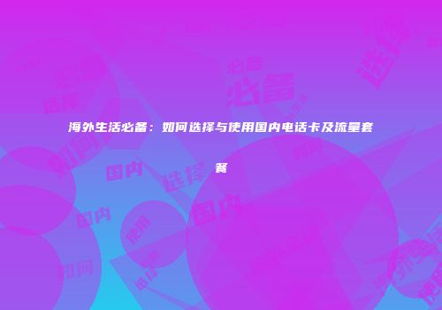 海外生活必备：如何选择与使用国内电话卡及流量套餐