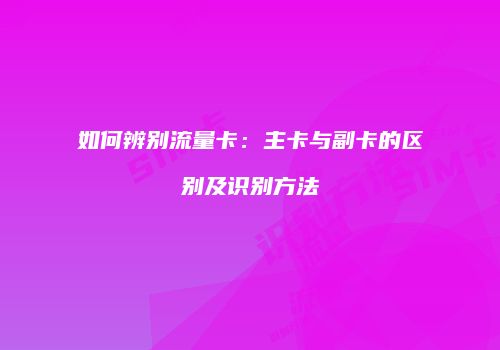如何辨别流量卡：主卡与副卡的区别及识别方法