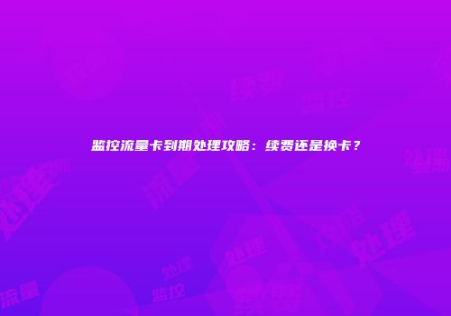 监控流量卡到期处理攻略：续费还是换卡？