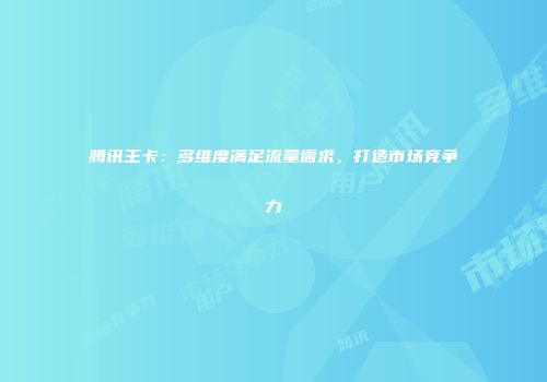 腾讯王卡：多维度满足流量需求，打造市场竞争力