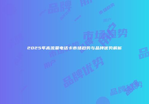 2025年高流量电话卡市场趋势与品牌优势解析