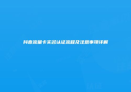 抖音流量卡实名认证流程及注意事项详解