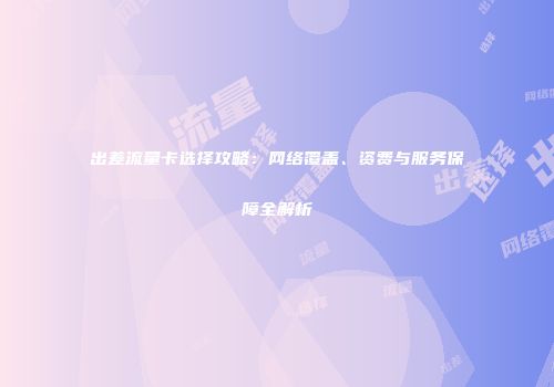 出差流量卡选择攻略：网络覆盖、资费与服务保障全解析