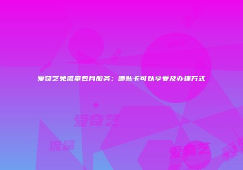 爱奇艺免流量包月服务：哪些卡可以享受及办理方式