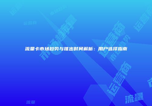 流量卡市场趋势与推出时间解析：用户选择指南