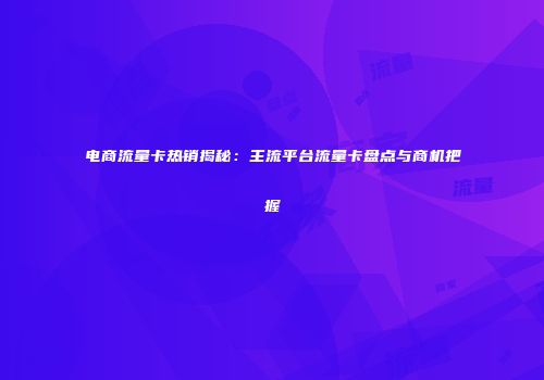 电商流量卡热销揭秘：主流平台流量卡盘点与商机把握