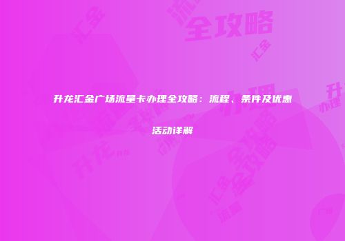 升龙汇金广场流量卡办理全攻略：流程、条件及优惠活动详解