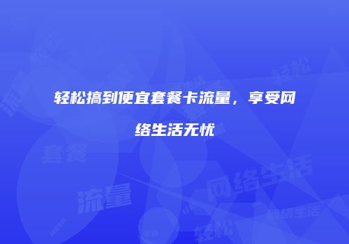 轻松搞到便宜套餐卡流量，享受网络生活无忧