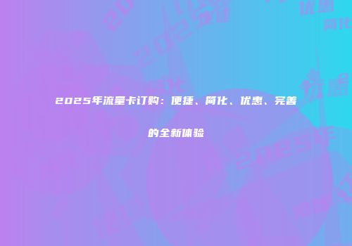 2025年流量卡订购：便捷、简化、优惠、完善的全新体验