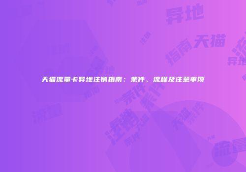 天猫流量卡异地注销指南：条件、流程及注意事项