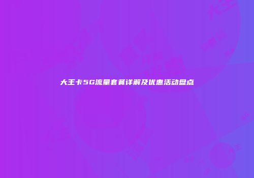 大王卡5G流量套餐详解及优惠活动盘点