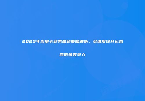 2025年流量卡业务盈利策略解析：多维度提升运营商市场竞争力