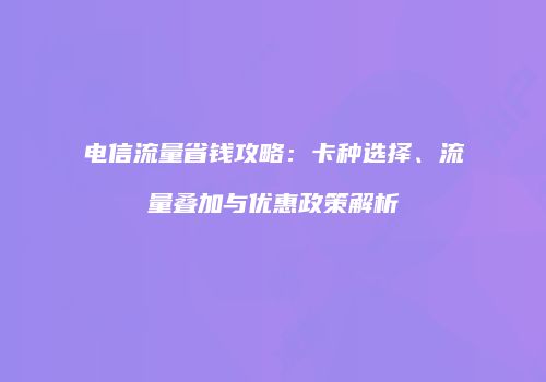 电信流量省钱攻略：卡种选择、流量叠加与优惠政策解析