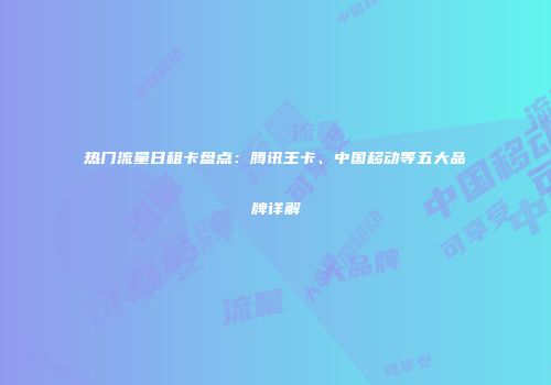 热门流量日租卡盘点：腾讯王卡、中国移动等五大品牌详解