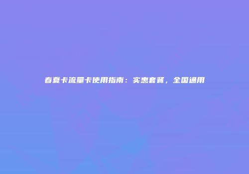 春夏卡流量卡使用指南：实惠套餐，全国通用