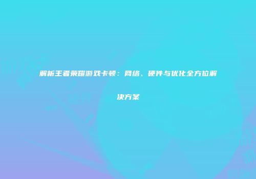 解析王者荣耀游戏卡顿：网络、硬件与优化全方位解决方案
