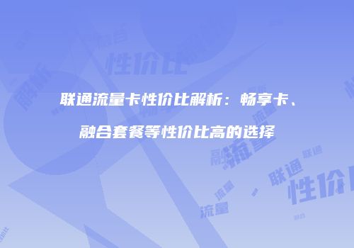 联通流量卡性价比解析：畅享卡、融合套餐等性价比高的选择