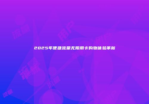 2025年便捷流量无限用卡购物体验革新