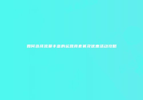 如何选择流量丰富的运营商套餐及优惠活动攻略