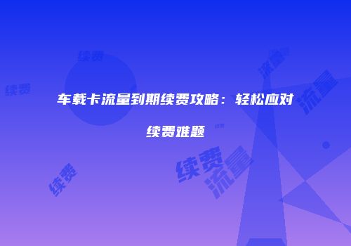 车载卡流量到期续费攻略：轻松应对续费难题