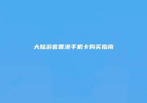 大陆游客香港手机卡购买指南