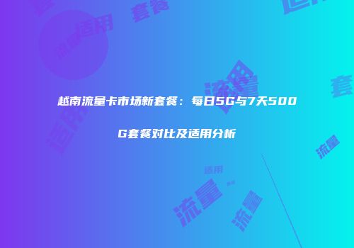 越南流量卡市场新套餐：每日5G与7天500G套餐对比及适用分析