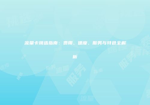 流量卡挑选指南：费用、速度、服务与特色全解析