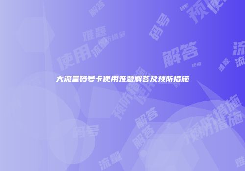 大流量码号卡使用难题解答及预防措施
