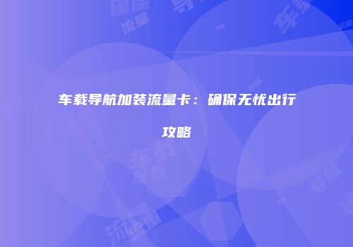 车载导航加装流量卡：确保无忧出行攻略