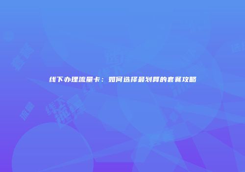 线下办理流量卡：如何选择最划算的套餐攻略