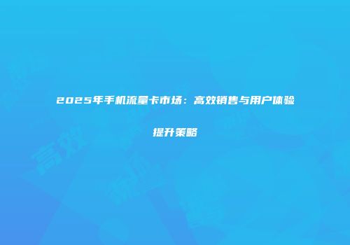 2025年手机流量卡市场：高效销售与用户体验提升策略