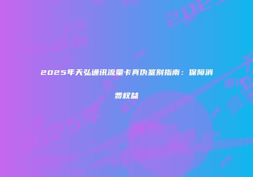 2025年天弘通讯流量卡真伪鉴别指南：保障消费权益