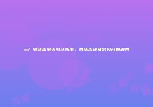 三厂电话流量卡激活指南：激活流程及常见问题解答