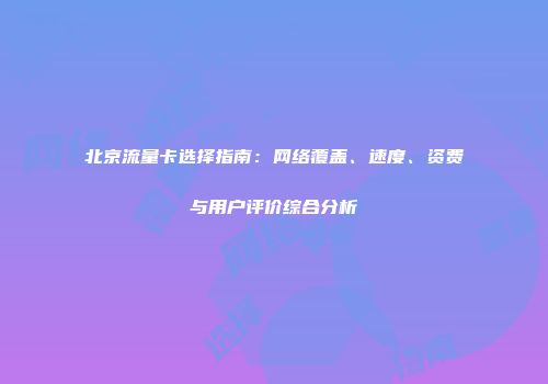 北京流量卡选择指南：网络覆盖、速度、资费与用户评价综合分析
