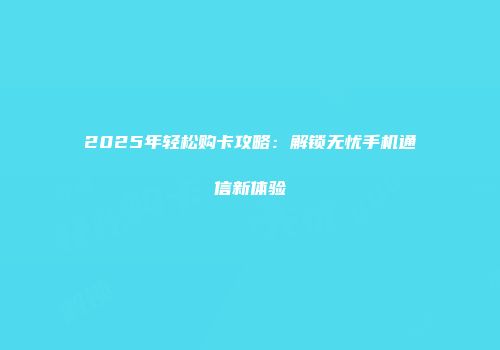 2025年轻松购卡攻略：解锁无忧手机通信新体验