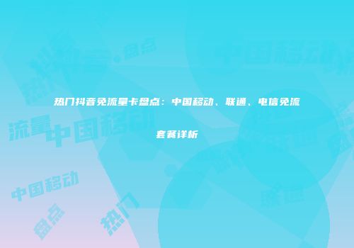 热门抖音免流量卡盘点：中国移动、联通、电信免流套餐详析