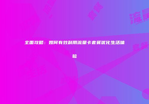 全面攻略：如何有效利用流量卡套餐优化生活体验