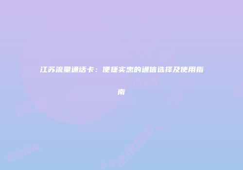 江苏流量通话卡：便捷实惠的通信选择及使用指南