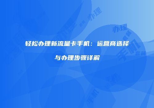 轻松办理新流量卡手机：运营商选择与办理步骤详解