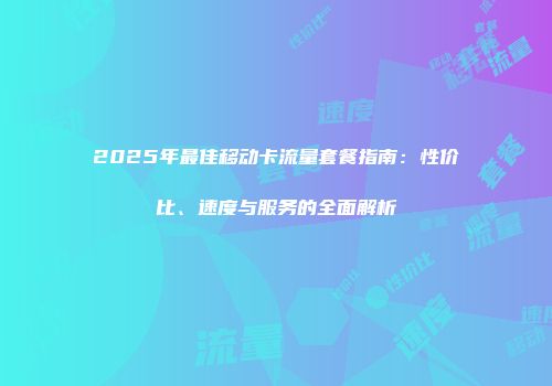2025年最佳移动卡流量套餐指南：性价比、速度与服务的全面解析