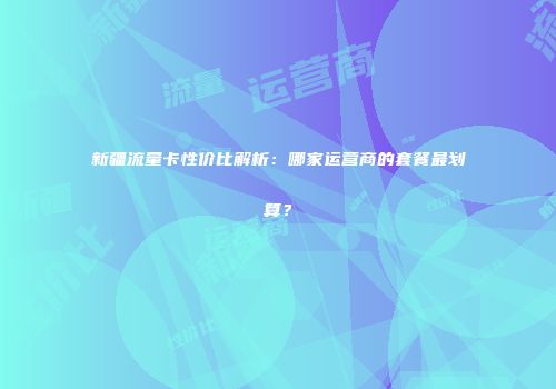 新疆流量卡性价比解析：哪家运营商的套餐最划算？
